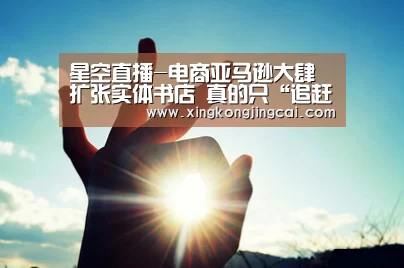星空直播-电商亚马逊大肆扩张实体书店 真的只“追赶潮流”?(图1) 星空官网