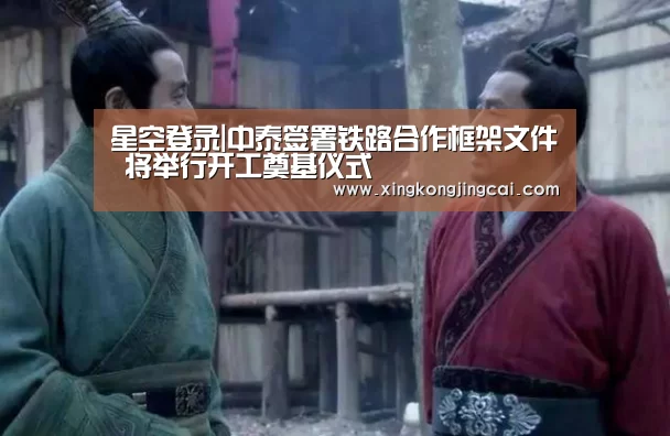 星空登录|中泰签署铁路合作框架文件 将举行开工奠基仪式(图3) 星空官网