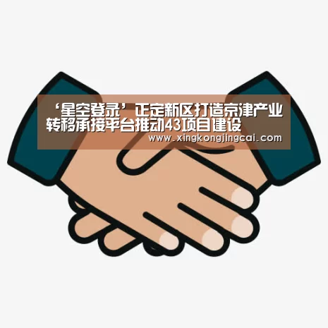 ‘星空登录’正定新区打造京津产业转移承接平台推动43项目建设(图3) 星空官网